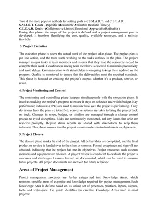 Two of the more popular methods for setting goals are S.M.A.R.T. and C.L.E.A.R:
S.M.A.R.T. Goals – (Specific Measurable Attainable Realistic Timely)
C.L.E.A.R. Goals –(Collaborative Limited Emotional Appreciable Refinable )
During this phase, the scope of the project is defined and a project management plan is
developed. It involves identifying the cost, quality, available resources, and a realistic
timetable.
3. Project Execution
The execution phase is where the actual work of the project takes place. The project plan is
put into action, and the team starts working on the tasks outlined in the plan. The project
manager assigns tasks to team members and ensures that they have the resources needed to
complete their work. Coordination among team members is essential to maintain productivity
and avoid delays. Communication with stakeholders is on-going to keep them updated on the
progress. Quality is monitored to ensure that the deliverables meet the required standards.
This phase is focused on creating the project’s output, whether it’s a product, service, or
result.
4. Project Monitoring and Control
The monitoring and controlling phase happens simultaneously with the execution phase. It
involves tracking the project’s progress to ensure it stays on schedule and within budget. Key
performance indicators (KPIs) are used to measure how well the project is performing. If any
deviations from the plan are identified, corrective actions are taken to bring the project back
on track. Changes in scope, budget, or timeline are managed through a change control
process to avoid disruptions. Risks are continuously monitored, and any issues that arise are
resolved promptly. Regular status reports are shared with stakeholders to keep them
informed. This phase ensures that the project remains under control and meets its objectives.
5. Project Closure
The closure phase marks the end of the project. All deliverables are completed, and the final
product or service is handed over to the client or sponsor. Formal acceptance and sign-off are
obtained, indicating that the project has met its objectives. Project resources such as team
members and equipment are released. A project review is conducted to evaluate the project’s
successes and challenges. Lessons learned are documented, which can be used to improve
future projects. All project documents are archived for future reference.
Areas of Project Management
Project management processes are further categorized into Knowledge Areas, which
represent specific areas of expertise and knowledge required for project management. Each
Knowledge Area is defined based on its unique set of processes, practices, inputs, outputs,
tools, and techniques. The guide identifies ten essential knowledge Areas used in most
projects:
 