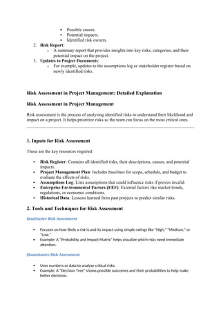  Possible causes.
 Potential impacts.
 Identified risk owners.
2. Risk Report:
o A summary report that provides insights into key risks, categories, and their
potential impact on the project.
3. Updates to Project Documents:
o For example, updates to the assumptions log or stakeholder register based on
newly identified risks.
Risk Assessment in Project Management: Detailed Explanation
Risk Assessment in Project Management
Risk assessment is the process of analysing identified risks to understand their likelihood and
impact on a project. It helps prioritize risks so the team can focus on the most critical ones.
1. Inputs for Risk Assessment
These are the key resources required:
 Risk Register: Contains all identified risks, their descriptions, causes, and potential
impacts.
 Project Management Plan: Includes baselines for scope, schedule, and budget to
evaluate the effects of risks.
 Assumptions Log: Lists assumptions that could influence risks if proven invalid.
 Enterprise Environmental Factors (EEF): External factors like market trends,
regulations, or economic conditions.
 Historical Data: Lessons learned from past projects to predict similar risks.
2. Tools and Techniques for Risk Assessment
Qualitative Risk Assessment
 Focuses on how likely a risk is and its impact using simple ratings like "High," "Medium," or
"Low."
 Example: A "Probability and Impact Matrix" helps visualize which risks need immediate
attention.
Quantitative Risk Assessment
 Uses numbers or data to analyse critical risks.
 Example: A "Decision Tree" shows possible outcomes and their probabilities to help make
better decisions.
 