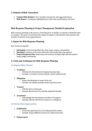 3. Outputs of Risk Assessment
 Updated Risk Register: Now includes risk priority and suggested actions.
 Risk Report: A summary highlighting key risks and overall project risk level.
Risk Response Planning in Project Management: Detailed Explanation
Risk response planning is the process of deciding how to handle or respond to identified risks
in a project. The goal is to minimize the impact of negative risks (threats) and maximize the
benefits of positive risks (opportunities).
1. Inputs for Risk Response Planning
Key resources required:
 Risk Register: A list of all identified risks, their causes, impacts, and priorities.
 Risk Report: Summary of the most critical risks and overall project risk exposure.
 Project Management Plan: Helps ensure the response strategies align with the project's
scope, budget, and timeline.
2. Tools and Techniques for Risk Response Planning
For Negative Risks (Threats)
1. Avoidance:
o Eliminate the risk entirely by changing the project plan.
o Example: If a location is prone to floods, choose a different site.
2. Mitigation:
o Reduce the likelihood or impact of the risk.
o Example: Use additional quality checks to prevent errors.
3. Transfer:
o Shift the risk to a third party.
o Example: Buy insurance for risks like equipment damage.
4. Acceptance:
o Acknowledge the risk and plan to handle it if it happens.
o Example: Allocate extra time or money as a contingency.
For Positive Risks (Opportunities)
1. Exploitation:
o Ensure the opportunity occurs by taking proactive actions.
o Example: Assign additional resources to a high-reward task.
2. Enhancement:
 
