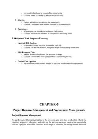 o Increase the likelihood or impact of the opportunity.
o Example: Invest in training to boost team productivity.
3. Sharing:
o Partner with others to maximize the opportunity.
o Example: Collaborate with another company to share resources.
4. Acceptance:
o Acknowledge the opportunity and use it if it happens.
o Example: Monitor and act when an unexpected cost-saving arises.
3. Outputs of Risk Response Planning
 Updated Risk Register:
o Includes the chosen response strategy for each risk.
o Example: For the risk of delays, mitigation might involve adding buffer time.
 Risk Response Plans:
o Specific actions to implement the response strategy.
o Example: Contracts for third-party vendors if transferring the risk.
 Project Plan Updates:
o Adjustments to the schedule, budget, or resource allocation based on responses.
CHAPTER-5
Project Resource Management and Procurement Managements
Project Resource Management
Project Resource Management refers to the processes and activities involved in effectively
planning, acquiring, allocating, and utilizing the various resources required to successfully
execute a project. Resources contain a wide range of elements, including human resources
 