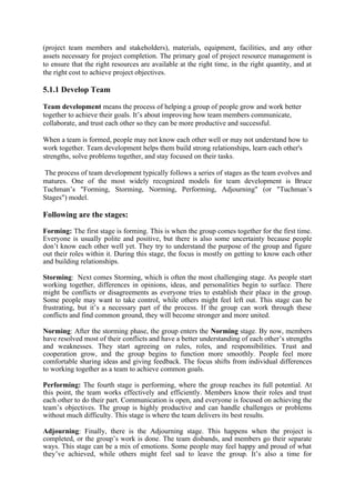 (project team members and stakeholders), materials, equipment, facilities, and any other
assets necessary for project completion. The primary goal of project resource management is
to ensure that the right resources are available at the right time, in the right quantity, and at
the right cost to achieve project objectives.
5.1.1 Develop Team
Team development means the process of helping a group of people grow and work better
together to achieve their goals. It’s about improving how team members communicate,
collaborate, and trust each other so they can be more productive and successful.
When a team is formed, people may not know each other well or may not understand how to
work together. Team development helps them build strong relationships, learn each other's
strengths, solve problems together, and stay focused on their tasks.
The process of team development typically follows a series of stages as the team evolves and
matures. One of the most widely recognized models for team development is Bruce
Tuchman’s "Forming, Storming, Norming, Performing, Adjourning" (or "Tuchman’s
Stages") model.
Following are the stages:
Forming: The first stage is forming. This is when the group comes together for the first time.
Everyone is usually polite and positive, but there is also some uncertainty because people
don’t know each other well yet. They try to understand the purpose of the group and figure
out their roles within it. During this stage, the focus is mostly on getting to know each other
and building relationships.
Storming: Next comes Storming, which is often the most challenging stage. As people start
working together, differences in opinions, ideas, and personalities begin to surface. There
might be conflicts or disagreements as everyone tries to establish their place in the group.
Some people may want to take control, while others might feel left out. This stage can be
frustrating, but it’s a necessary part of the process. If the group can work through these
conflicts and find common ground, they will become stronger and more united.
Norming: After the storming phase, the group enters the Norming stage. By now, members
have resolved most of their conflicts and have a better understanding of each other’s strengths
and weaknesses. They start agreeing on rules, roles, and responsibilities. Trust and
cooperation grow, and the group begins to function more smoothly. People feel more
comfortable sharing ideas and giving feedback. The focus shifts from individual differences
to working together as a team to achieve common goals.
Performing: The fourth stage is performing, where the group reaches its full potential. At
this point, the team works effectively and efficiently. Members know their roles and trust
each other to do their part. Communication is open, and everyone is focused on achieving the
team’s objectives. The group is highly productive and can handle challenges or problems
without much difficulty. This stage is where the team delivers its best results.
Adjourning: Finally, there is the Adjourning stage. This happens when the project is
completed, or the group’s work is done. The team disbands, and members go their separate
ways. This stage can be a mix of emotions. Some people may feel happy and proud of what
they’ve achieved, while others might feel sad to leave the group. It’s also a time for
 