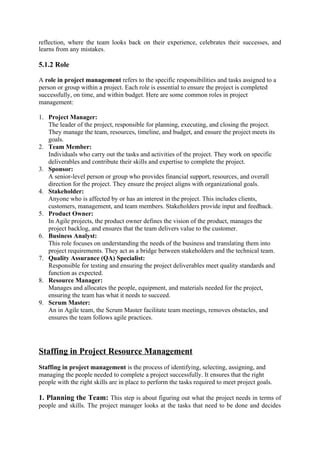 reflection, where the team looks back on their experience, celebrates their successes, and
learns from any mistakes.
5.1.2 Role
A role in project management refers to the specific responsibilities and tasks assigned to a
person or group within a project. Each role is essential to ensure the project is completed
successfully, on time, and within budget. Here are some common roles in project
management:
1. Project Manager:
The leader of the project, responsible for planning, executing, and closing the project.
They manage the team, resources, timeline, and budget, and ensure the project meets its
goals.
2. Team Member:
Individuals who carry out the tasks and activities of the project. They work on specific
deliverables and contribute their skills and expertise to complete the project.
3. Sponsor:
A senior-level person or group who provides financial support, resources, and overall
direction for the project. They ensure the project aligns with organizational goals.
4. Stakeholder:
Anyone who is affected by or has an interest in the project. This includes clients,
customers, management, and team members. Stakeholders provide input and feedback.
5. Product Owner:
In Agile projects, the product owner defines the vision of the product, manages the
project backlog, and ensures that the team delivers value to the customer.
6. Business Analyst:
This role focuses on understanding the needs of the business and translating them into
project requirements. They act as a bridge between stakeholders and the technical team.
7. Quality Assurance (QA) Specialist:
Responsible for testing and ensuring the project deliverables meet quality standards and
function as expected.
8. Resource Manager:
Manages and allocates the people, equipment, and materials needed for the project,
ensuring the team has what it needs to succeed.
9. Scrum Master:
An in Agile team, the Scrum Master facilitate team meetings, removes obstacles, and
ensures the team follows agile practices.
Staffing in Project Resource Management
Staffing in project management is the process of identifying, selecting, assigning, and
managing the people needed to complete a project successfully. It ensures that the right
people with the right skills are in place to perform the tasks required to meet project goals.
1. Planning the Team: This step is about figuring out what the project needs in terms of
people and skills. The project manager looks at the tasks that need to be done and decides
 