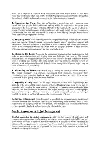 what kind of expertise is required. They think about how many people will be needed, what
roles they will fill, and when they will be needed. Proper planning ensures that the project has
the right mix of skills and enough resources at the right time to meet its goals.
2. Recruiting the Team: Once the staffing plan is created, the project manager must
recruit the right people. This could mean looking within the organization for people who
already have the necessary skills or hiring externally if the required skills are not available in-
house. The recruitment process involves selecting individuals based on their experience,
qualifications, and how well they match the project’s needs. Having the right people on the
team is crucial for the project’s success.
3. Assigning Roles: After recruiting the team, the project manager assigns specific roles to
each team member. The roles should be aligned with each person’s strengths, expertise, and
experience. Clear role definition is important to avoid confusion and ensure that everyone
knows what their responsibilities are. When roles are assigned properly, it helps increase
efficiency, as everyone understands what they need to focus on.
4. Managing the Team: Managing the team means overseeing their work, ensuring that
tasks are completed on time, and helping solve any challenges that come up. The project
manager tracks the progress of the project, makes sure deadlines are met, and ensures that the
team is working well together. This may include resolving conflicts, offering support, or
adjusting work assignments if needed. Effective team management helps the project stay on
track and encourages productivity.
5. Motivating the Team: Motivation is key to keeping the team focused and productive.
The project manager’s role includes encouraging team members, recognizing their
contributions, and providing feedback. Motivated team members are more likely to stay
committed, deliver quality work, and meet deadlines.
6. Adjusting Staffing Needs: As the project progresses, staffing needs might change. For
example, if the scope of the project changes or the workload increases, more people may be
needed to help complete the work on time. Alternatively, if tasks are completed earlier than
expected, the team size might be reduced. The project manager may need to move people
between tasks, bring in additional resources, or let go of team members who are no longer
needed. Flexibility in staffing helps ensure the project remains efficient.
7. Releasing Resources: Once the project is completed, the project manager must release
the team members and resources. This involves transitioning team members back to their
regular roles or assigning them to new projects. The manager also conducts performance
reviews, provides feedback, and recognizes the efforts of the team.
Conflict Resolution in Project Management
Conflict resolution in project management refers to the process of addressing and
resolving disagreements or conflicts that arise between team members, stakeholders, or any
other parties involved in a project. Conflicts are natural in any project due to differences in
opinions, ideas, expectations, or working styles. Proper conflict resolution ensures that these
disagreements do not hinder the progress of the project and helps maintain a positive and
productive working environment.
 