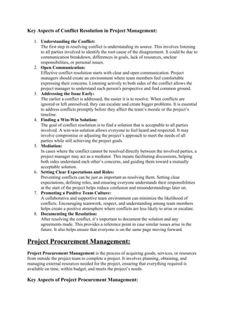 Key Aspects of Conflict Resolution in Project Management:
1. Understanding the Conflict:
The first step in resolving conflict is understanding its source. This involves listening
to all parties involved to identify the root cause of the disagreement. It could be due to
communication breakdown, differences in goals, lack of resources, unclear
responsibilities, or personal issues.
2. Open Communication:
Effective conflict resolution starts with clear and open communication. Project
managers should create an environment where team members feel comfortable
expressing their concerns. Listening actively to both sides of the conflict allows the
project manager to understand each person's perspective and find common ground.
3. Addressing the Issue Early:
The earlier a conflict is addressed, the easier it is to resolve. When conflicts are
ignored or left unresolved, they can escalate and create bigger problems. It is essential
to address conflicts promptly before they affect the team’s morale or the project’s
timeline.
4. Finding a Win-Win Solution:
The goal of conflict resolution is to find a solution that is acceptable to all parties
involved. A win-win solution allows everyone to feel heard and respected. It may
involve compromise or adjusting the project’s approach to meet the needs of all
parties while still achieving the project goals.
5. Mediation:
In cases where the conflict cannot be resolved directly between the involved parties, a
project manager may act as a mediator. This means facilitating discussions, helping
both sides understand each other’s concerns, and guiding them toward a mutually
acceptable solution.
6. Setting Clear Expectations and Roles:
Preventing conflicts can be just as important as resolving them. Setting clear
expectations, defining roles, and ensuring everyone understands their responsibilities
at the start of the project helps reduce confusion and misunderstandings later on.
7. Promoting a Positive Team Culture:
A collaborative and supportive team environment can minimize the likelihood of
conflicts. Encouraging teamwork, respect, and understanding among team members
helps create a positive atmosphere where conflicts are less likely to arise or escalate.
8. Documenting the Resolution:
After resolving the conflict, it’s important to document the solution and any
agreements made. This provides a reference point in case similar issues arise in the
future. It also helps ensure that everyone is on the same page moving forward.
Project Procurement Management:
Project Procurement Management is the process of acquiring goods, services, or resources
from outside the project team to complete a project. It involves planning, obtaining, and
managing external resources needed for the project, ensuring that everything required is
available on time, within budget, and meets the project’s needs.
Key Aspects of Project Procurement Management:
 