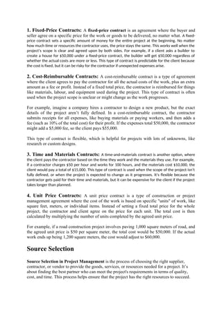 1. Fixed-Price Contracts: A fixed-price contract is an agreement where the buyer and
seller agree on a specific price for the work or goods to be delivered, no matter what. A fixed-
price contract sets a specific amount of money for the entire project at the beginning. No matter
how much time or resources the contractor uses, the price stays the same. This works well when the
project’s scope is clear and agreed upon by both sides. For example, if a client asks a builder to
create a house for $50,000 under a fixed-price contract, the builder will get $50,000 regardless of
whether the actual costs are more or less. This type of contract is predictable for the client because
the cost is fixed, but it can be risky for the contractor if unexpected expenses arise.
2. Cost-Reimbursable Contracts: A cost-reimbursable contract is a type of agreement
where the client agrees to pay the contractor for all the actual costs of the work, plus an extra
amount as a fee or profit. Instead of a fixed total price, the contractor is reimbursed for things
like materials, labour, and equipment used during the project. This type of contract is often
used when the project scope is unclear or might change as the work progresses.
For example, imagine a company hires a contractor to design a new product, but the exact
details of the project aren’t fully defined. In a cost-reimbursable contract, the contractor
submits receipts for all expenses, like buying materials or paying workers, and then adds a
fee (such as 10% of the total cost) for their profit. If the expenses total $50,000, the contractor
might add a $5,000 fee, so the client pays $55,000.
This type of contract is flexible, which is helpful for projects with lots of unknowns, like
research or custom designs.
3. Time and Materials Contracts: A time-and-materials contract is another option, where
the client pays the contractor based on the time they work and the materials they use. For example,
if a contractor charges $50 per hour and works for 100 hours, and the materials cost $10,000, the
client would pay a total of $15,000. This type of contract is used when the scope of the project isn’t
fully defined, or when the project is expected to change as it progresses. It’s flexible because the
contractor gets paid for their time and materials, but it can be expensive for the client if the project
takes longer than planned.
4. Unit Price Contracts: A unit price contract is a type of construction or project
management agreement where the cost of the work is based on specific "units" of work, like
square feet, meters, or individual items. Instead of setting a fixed total price for the whole
project, the contractor and client agree on the price for each unit. The total cost is then
calculated by multiplying the number of units completed by the agreed unit price.
For example, if a road construction project involves paving 1,000 square meters of road, and
the agreed unit price is $50 per square meter, the total cost would be $50,000. If the actual
work ends up being 1,200 square meters, the cost would adjust to $60,000.
Source Selection
Source Selection in Project Management is the process of choosing the right supplier,
contractor, or vendor to provide the goods, services, or resources needed for a project. It’s
about finding the best partner who can meet the project's requirements in terms of quality,
cost, and time. This process helps ensure that the project has the right resources to succeed.
 