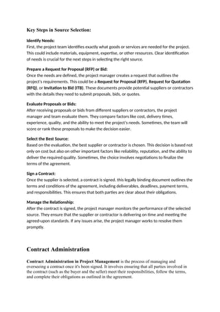 Key Steps in Source Selection:
Identify Needs:
First, the project team identifies exactly what goods or services are needed for the project.
This could include materials, equipment, expertise, or other resources. Clear identification
of needs is crucial for the next steps in selecting the right source.
Prepare a Request for Proposal (RFP) or Bid:
Once the needs are defined, the project manager creates a request that outlines the
project's requirements. This could be a Request for Proposal (RFP), Request for Quotation
(RFQ), or Invitation to Bid (ITB). These documents provide potential suppliers or contractors
with the details they need to submit proposals, bids, or quotes.
Evaluate Proposals or Bids:
After receiving proposals or bids from different suppliers or contractors, the project
manager and team evaluate them. They compare factors like cost, delivery times,
experience, quality, and the ability to meet the project’s needs. Sometimes, the team will
score or rank these proposals to make the decision easier.
Select the Best Source:
Based on the evaluation, the best supplier or contractor is chosen. This decision is based not
only on cost but also on other important factors like reliability, reputation, and the ability to
deliver the required quality. Sometimes, the choice involves negotiations to finalize the
terms of the agreement.
Sign a Contract:
Once the supplier is selected, a contract is signed. this legally binding document outlines the
terms and conditions of the agreement, including deliverables, deadlines, payment terms,
and responsibilities. This ensures that both parties are clear about their obligations.
Manage the Relationship:
After the contract is signed, the project manager monitors the performance of the selected
source. They ensure that the supplier or contractor is delivering on time and meeting the
agreed-upon standards. If any issues arise, the project manager works to resolve them
promptly.
Contract Administration
Contract Administration in Project Management is the process of managing and
overseeing a contract once it's been signed. It involves ensuring that all parties involved in
the contract (such as the buyer and the seller) meet their responsibilities, follow the terms,
and complete their obligations as outlined in the agreement.
 