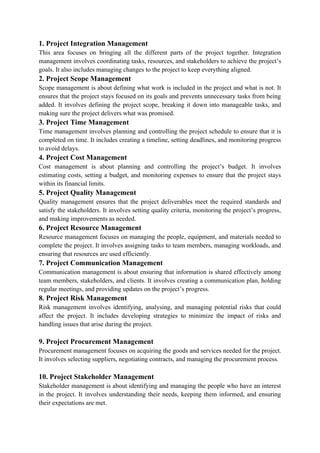 1. Project Integration Management
This area focuses on bringing all the different parts of the project together. Integration
management involves coordinating tasks, resources, and stakeholders to achieve the project’s
goals. It also includes managing changes to the project to keep everything aligned.
2. Project Scope Management
Scope management is about defining what work is included in the project and what is not. It
ensures that the project stays focused on its goals and prevents unnecessary tasks from being
added. It involves defining the project scope, breaking it down into manageable tasks, and
making sure the project delivers what was promised.
3. Project Time Management
Time management involves planning and controlling the project schedule to ensure that it is
completed on time. It includes creating a timeline, setting deadlines, and monitoring progress
to avoid delays.
4. Project Cost Management
Cost management is about planning and controlling the project’s budget. It involves
estimating costs, setting a budget, and monitoring expenses to ensure that the project stays
within its financial limits.
5. Project Quality Management
Quality management ensures that the project deliverables meet the required standards and
satisfy the stakeholders. It involves setting quality criteria, monitoring the project’s progress,
and making improvements as needed.
6. Project Resource Management
Resource management focuses on managing the people, equipment, and materials needed to
complete the project. It involves assigning tasks to team members, managing workloads, and
ensuring that resources are used efficiently.
7. Project Communication Management
Communication management is about ensuring that information is shared effectively among
team members, stakeholders, and clients. It involves creating a communication plan, holding
regular meetings, and providing updates on the project’s progress.
8. Project Risk Management
Risk management involves identifying, analysing, and managing potential risks that could
affect the project. It includes developing strategies to minimize the impact of risks and
handling issues that arise during the project.
9. Project Procurement Management
Procurement management focuses on acquiring the goods and services needed for the project.
It involves selecting suppliers, negotiating contracts, and managing the procurement process.
10. Project Stakeholder Management
Stakeholder management is about identifying and managing the people who have an interest
in the project. It involves understanding their needs, keeping them informed, and ensuring
their expectations are met.
 