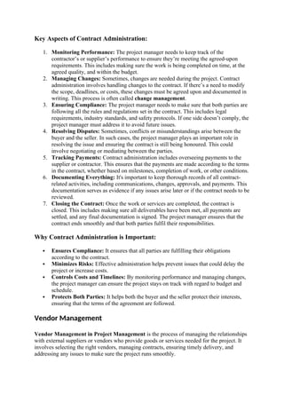 Key Aspects of Contract Administration:
1. Monitoring Performance: The project manager needs to keep track of the
contractor’s or supplier’s performance to ensure they’re meeting the agreed-upon
requirements. This includes making sure the work is being completed on time, at the
agreed quality, and within the budget.
2. Managing Changes: Sometimes, changes are needed during the project. Contract
administration involves handling changes to the contract. If there’s a need to modify
the scope, deadlines, or costs, these changes must be agreed upon and documented in
writing. This process is often called change management.
3. Ensuring Compliance: The project manager needs to make sure that both parties are
following all the rules and regulations set in the contract. This includes legal
requirements, industry standards, and safety protocols. If one side doesn’t comply, the
project manager must address it to avoid future issues.
4. Resolving Disputes: Sometimes, conflicts or misunderstandings arise between the
buyer and the seller. In such cases, the project manager plays an important role in
resolving the issue and ensuring the contract is still being honoured. This could
involve negotiating or mediating between the parties.
5. Tracking Payments: Contract administration includes overseeing payments to the
supplier or contractor. This ensures that the payments are made according to the terms
in the contract, whether based on milestones, completion of work, or other conditions.
6. Documenting Everything: It's important to keep thorough records of all contract-
related activities, including communications, changes, approvals, and payments. This
documentation serves as evidence if any issues arise later or if the contract needs to be
reviewed.
7. Closing the Contract: Once the work or services are completed, the contract is
closed. This includes making sure all deliverables have been met, all payments are
settled, and any final documentation is signed. The project manager ensures that the
contract ends smoothly and that both parties fulfil their responsibilities.
Why Contract Administration is Important:
 Ensures Compliance: It ensures that all parties are fulfilling their obligations
according to the contract.
 Minimizes Risks: Effective administration helps prevent issues that could delay the
project or increase costs.
 Controls Costs and Timelines: By monitoring performance and managing changes,
the project manager can ensure the project stays on track with regard to budget and
schedule.
 Protects Both Parties: It helps both the buyer and the seller protect their interests,
ensuring that the terms of the agreement are followed.
Vendor Management
Vendor Management in Project Management is the process of managing the relationships
with external suppliers or vendors who provide goods or services needed for the project. It
involves selecting the right vendors, managing contracts, ensuring timely delivery, and
addressing any issues to make sure the project runs smoothly.
 