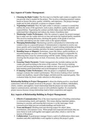 Key Aspects of Vendor Management:
1. Choosing the Right Vendor: The first step is to find the right vendor or supplier who
can provide what is needed for the project. This involves evaluating potential vendors
based on factors like price, quality, reliability, and experience. The project manager
might ask for bids, proposals, or quotes to compare vendors.
2. Negotiating Contracts: Once the right vendor is selected, a contract is created that
outlines the terms of the agreement, such as price, deadlines, quality standards, and
responsibilities. Negotiating the contract carefully helps ensure that both parties
understand their obligations and reduces the chance of problems later.
3. Monitoring Vendor Performance: After the contract is signed, the project manager
has to make sure the vendor delivers on time and meets the required quality standards.
This involves tracking deliveries, checking the quality of the goods or services
provided, and making sure the vendor sticks to the agreed schedule.
4. Managing Relationships: Maintaining a positive and productive relationship with
vendors is key to a successful project. Communication is important to resolve any
issues quickly and to keep both parties aligned. A good working relationship can help
the project run more smoothly and allow for better cooperation if problems arise.
5. Handling Issues or Disputes: Sometimes, issues like delays, quality problems, or
misunderstandings can arise with vendors. The project manager is responsible for
addressing these issues by communicating with the vendor, finding solutions, and
ensuring that the project stays on track. If necessary, the contract may need to be
revised.
6. Ensuring Timely Payments: Vendor management also includes making sure the
vendor gets paid according to the terms of the contract. This involves tracking
invoices and ensuring that payments are made on time, as agreed. Timely payments
help maintain good relationships and avoid disruptions to the project.
7. Evaluating Vendor Performance: After the project is completed, the project
manager evaluates the vendor's performance. This involves looking at how well the
vendor met deadlines, stayed within budget, and delivered the expected quality. This
evaluation helps for future vendor selection in other projects.
Relationship Building in Project Management is about developing positive, trust-based
connections with all the people involved in the project—like team members, stakeholders,
clients, vendors, and suppliers. Good relationships help the project run more smoothly,
improve communication, and make it easier to solve problems together. It's essential for
project success because strong relationships lead to better cooperation and support.
Key Aspects of Relationship Building in Project Management:
1. Effective Communication: One of the most important parts of building relationships
is communicating clearly and regularly. This means sharing important updates,
listening to concerns, and ensuring that everyone is on the same page. Good
communication helps prevent misunderstandings and builds trust.
2. Trust and Respect: Building trust and showing respect for others' ideas,
contributions, and expertise is key. When people feel respected and trusted, they are
more likely to work well together and support each other, which is vital for the
success of the project.
3. Collaboration: A good project manager fosters a spirit of collaboration where team
members and other stakeholders work together to achieve the project’s goals.
 