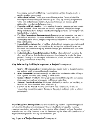 Encouraging teamwork and helping everyone contribute their strengths creates a
positive working environment.
4. Addressing Conflicts: Conflicts are normal in any project. Part of relationship
building involves resolving conflicts quickly and fairly. By handling disagreements
with a calm and constructive approach, a project manager can maintain good
relationships even during challenging times.
5. Empathy and Understanding: Understanding the needs, concerns, and motivations
of team members, clients, and other stakeholders helps build strong relationships.
Being empathetic shows that you care about their perspective and are willing to work
together to find solutions.
6. Providing Support and Encouragement: Encouraging and supporting your team or
stakeholders helps build a positive relationship. Recognizing people's hard work,
offering help when needed, and providing constructive feedback shows that you value
their contributions.
7. Managing Expectations: Part of building relationships is managing expectations and
being realistic about what can be achieved. By setting clear, achievable goals and
deadlines, and communicating any potential changes, you build trust with your team
and stakeholders.
8. Maintaining Long-Term Relationships: Building relationships isn't just about the
short term. It's about fostering long-term connections that can be helpful for future
projects. Keeping in touch with past team members, clients, and vendors can lead to
on-going collaboration in the future.
Why Relationship Building is Important in Project Management:
 Improved Communication: Strong relationships make it easier to share information
and updates, which helps avoid misunderstandings.
 Better Teamwork: When relationships are good, team members are more willing to
work together and share ideas, leading to better results.
 Increased Trust: Trust helps people feel more comfortable taking risks and sharing
their concerns, which can help prevent problems down the line.
 Smoother Conflict Resolution: With good relationships, conflicts are less likely to
escalate, and solutions can be found more quickly.
 Support for the Project: Positive relationships with stakeholders, clients, and
vendors help ensure their support throughout the project, making it easier to achieve
project goals.
Project Integration Management is the process of making sure that all parts of the project
work together. It's about coordinating everything involved in the project, like planning,
executing, monitoring, and closing the project, so that all the pieces fit well and the project
moves forward smoothly. In simple terms, it's about ensuring that all the different elements of
the project are aligned and working toward the same goal.
Key Aspects of Project Integration Management:
 