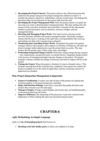 1. Developing the Project Charter: The project charter is the official document that
authorizes the project and gives the project manager the authority to lead it. It
includes the project’s objectives, stakeholders, and the overall scope. Developing this
document helps set the direction for the project right from the start.
2. Developing the Project Management Plan: Once the project charter is created, the
next step is to create a detailed project management plan. This plan outlines how the
project will be executed, monitored, and controlled. It includes all the information
needed to guide the project, such as timelines, resources, budget, and risk
management plans.
3. Directing and Managing Project Work: This step involves carrying out the
activities and tasks defined in the project management plan. The project manager
ensures that the team is working on the right tasks, solving problems that come up,
and making sure that work is progressing as planned.
4. Monitoring and Controlling Project Work: Throughout the project, the project
manager needs to track progress and compare it to the plan. If things are off track, the
project manager makes adjustments to get the project back on course. This step
ensures that the project stays within scope, time, and budget.
5. Performing Integrated Change Control: Sometimes, things change during a project
—new requirements, unexpected issues, or external factors. Integrated change control
is the process of managing and approving any changes to the project. The project
manager evaluates whether the change is necessary and what its impact will be on the
project.
6. Closing the Project: When the project is finished, it's time to formally close it. This
includes ensuring that all the work has been completed, final reports are created, the
project is handed over to the client (if applicable), and any remaining contracts or
paperwork are finished.
Why Project Integration Management is Important:
 Ensures Coordination: It makes sure that all parts of the project are aligned and
working together, so the project progresses smoothly.
 Helps with Decision-Making: It provides a clear plan that guides decisions and
ensures that everyone is on the same page.
 Manages Changes: It helps control changes and ensures they are handled properly,
so the project doesn't go off course.
 Improves Efficiency: By integrating all the processes, it prevents confusion and
duplication of effort, helping the team stay focused on project goals.
CHAPTER-6
Agile Methodology in Simple Language
Agile is a way of managing projects that focuses on:
1. Breaking work into smaller parts so teams can complete it in steps.
 