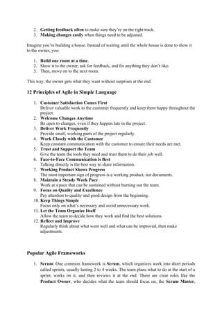 2. Getting feedback often to make sure they’re on the right track.
3. Making changes easily when things need to be adjusted.
Imagine you’re building a house. Instead of waiting until the whole house is done to show it
to the owner, you:
1. Build one room at a time.
2. Show it to the owner, ask for feedback, and fix anything they don’t like.
3. Then, move on to the next room.
This way, the owner gets what they want without surprises at the end.
12 Principles of Agile in Simple Language
1. Customer Satisfaction Comes First
Deliver valuable work to the customer frequently and keep them happy throughout the
project.
2. Welcome Changes Anytime
Be open to changes, even if they happen late in the project.
3. Deliver Work Frequently
Provide small, working parts of the project regularly.
4. Work Closely with the Customer
Keep constant communication with the customer to ensure their needs are met.
5. Trust and Support the Team
Give the team the tools they need and trust them to do their job well.
6. Face-to-Face Communication is Best
Talking directly is the best way to share information.
7. Working Product Shows Progress
The most important sign of progress is a working product, not documents.
8. Maintain a Steady Work Pace
Work at a pace that can be sustained without burning out the team.
9. Focus on Quality and Excellence
Pay attention to quality and good design from the beginning.
10. Keep Things Simple
Focus only on what’s necessary and avoid unnecessary work.
11. Let the Team Organize Itself
Allow the team to decide how they work and find the best solutions.
12. Reflect and Improve
Regularly think about what went well and what can be improved, then make
adjustments.
Popular Agile Frameworks
1. Scrum: One common framework is Scrum, which organizes work into short periods
called sprints, usually lasting 2 to 4 weeks. The team plans what to do at the start of a
sprint, works on it, and then reviews it at the end. There are clear roles like the
Product Owner, who decides what the team should focus on, the Scrum Master,
 