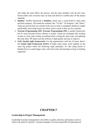 who helps the team follow the process, and the team members who do the work.
Scrum makes sure everyone stays on track and delivers a usable piece of the project
regularly.
2. Kanban: Another framework is Kanban, which uses a visual board to show tasks
and their progress. The board has columns like "To Do," "In Progress," and "Done."
Tasks are moved from one column to the next as work is completed. Kanban is simple
and flexible, and it helps teams see where work is stuck so they can fix it quickly.
3. Extreme Programming (XP): Extreme Programming (XP) is another framework,
but it’s more focused on how software is written. Teams use techniques like working
in pairs to write code, testing everything before writing the main code, and updating
the code often. XP makes sure the software is high quality and easy to improve.
4. SAFe (Scaled Agile Framework): For big organizations with lots of teams, there’s
the Scaled Agile Framework (SAFe). It helps many teams work together on the
same big project while still following Agile principles. It’s like using Scrum or
Kanban but on a much larger scale, with extra roles and meetings to keep everything
organized.
CHAPTER-7
Leadership in Project Management
Leadership in project management is the ability to guide, motivate, and inspire a team to
achieve the goals of a project. A project manager is not just responsible for planning and
 