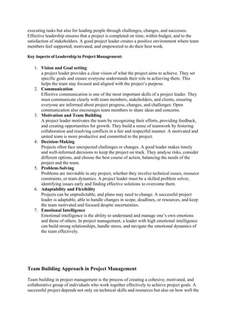 executing tasks but also for leading people through challenges, changes, and successes.
Effective leadership ensures that a project is completed on time, within budget, and to the
satisfaction of stakeholders. A good project leader creates a positive environment where team
members feel supported, motivated, and empowered to do their best work.
Key Aspects of Leadership in Project Management:
1. Vision and Goal setting
a project leader provides a clear vision of what the project aims to achieve. They set
specific goals and ensure everyone understands their role in achieving them. This
helps the team stay focused and aligned with the project’s purpose.
2. Communication
Effective communication is one of the most important skills of a project leader. They
must communicate clearly with team members, stakeholders, and clients, ensuring
everyone are informed about project progress, changes, and challenges. Open
communication also encourages team members to share ideas and concerns.
3. Motivation and Team Building
A project leader motivates the team by recognizing their efforts, providing feedback,
and creating opportunities for growth. They build a sense of teamwork by fostering
collaboration and resolving conflicts in a fair and respectful manner. A motivated and
united team is more productive and committed to the project.
4. Decision-Making
Projects often face unexpected challenges or changes. A good leader makes timely
and well-informed decisions to keep the project on track. They analyse risks, consider
different options, and choose the best course of action, balancing the needs of the
project and the team.
5. Problem-Solving
Problems are inevitable in any project, whether they involve technical issues, resource
constraints, or team dynamics. A project leader must be a skilled problem solver,
identifying issues early and finding effective solutions to overcome them.
6. Adaptability and Flexibility
Projects can be unpredictable, and plans may need to change. A successful project
leader is adaptable, able to handle changes in scope, deadlines, or resources, and keep
the team motivated and focused despite uncertainties.
7. Emotional Intelligence
Emotional intelligence is the ability to understand and manage one’s own emotions
and those of others. In project management, a leader with high emotional intelligence
can build strong relationships, handle stress, and navigate the emotional dynamics of
the team effectively.
Team Building Approach in Project Management
Team building in project management is the process of creating a cohesive, motivated, and
collaborative group of individuals who work together effectively to achieve project goals. A
successful project depends not only on technical skills and resources but also on how well the
 