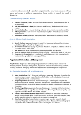 contractors and departments. It occurs between people on the same team, people on different
teams, and groups in different organizations. Some conflict is natural; too much is
destructive.
Common Causes of Conflict in Projects:
1. Resource Allocation: Limited resources like budget, manpower, or equipment can lead to
disagreements.
2. Role and Responsibility Clarity: Unclear roles or overlapping responsibilities can create
friction.
3. Communication Gaps: Misunderstandings or lack of communication can lead to conflicts.
4. Differing Priorities: Team members or stakeholders may have different views on what is
most important.
5. Personality Clashes: Differences in working styles or personal values can lead to tension.
Steps for Effective Conflict Resolution:
1. Identify the Root Cause: Understand the underlying issue causing the conflict rather than
just addressing the surface-level disagreement.
2. Open Communication: Encourage all parties to share their perspectives and listen actively to
each other without interruption.
3. Stay Neutral: The project manager must remain impartial and not take sides.
4. Focus on Solutions: Shift the focus from blame to finding a solution that works for everyone.
5. Document the Resolution: Once a resolution is reached, document it to ensure all parties
are clear on the agreed actions and responsibilities.
Negotiation Skills in Project Management
Negotiation is the process of reaching an agreement between two or more parties with
differing interests. In project management, negotiation is necessary for resolving conflicts,
securing resources, managing stakeholder expectations, and ensuring team cooperation.
Key Negotiation Scenarios in Project Management:
1. Scope Negotiations: where clients may ask for extra features or changes to the project. The
project manager needs to explain how this will affect the timeline, budget, and resources,
and suggest alternatives or compromises.
2. Budget Negotiations: Sometimes, the allocated budget is not enough to complete the
project successfully. In this case, the project manager must communicate with stakeholders
to request additional funds or find ways to reduce costs without compromising the quality of
the project.
3. Timeline Negotiations: especially when stakeholders want the project finished earlier than
planned. The project manager has to explain the risks of rushing, such as lower quality, and
negotiate a realistic schedule that satisfies everyone.
4. Resource Negotiations: Resource negotiation is about ensuring the project has enough
people, tools, and materials to succeed. If resources are limited, the project manager might
need to negotiate with other departments or request temporary help.
5. Stakeholder Expectations: stakeholders request changes when the project is already
underway. The project manager must negotiate how these changes will impact the project
and whether they can be implemented without affecting the final delivery.
 