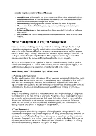 Essential Negotiation Skills for Project Managers:
1. Active Listening: Understanding the needs, concerns, and interests of all parties involved.
2. Emotional Intelligence: Managing emotions and understanding the emotions of others to
maintain a calm and respectful negotiation process.
3. Problem-Solving: Identifying creative solutions that meet the needs of all parties.
4. Clear Communication: Articulating ideas, requirements, and compromises clearly and
persuasively.
5. Patience and Persistence: Staying calm and persistent, especially in complex or prolonged
negotiations.
6. Win-Win Mind-set: Striving for agreements that benefit all parties, rather than one-sided
victories.
Stress Management in Project Management
Stress is a natural part of any project, especially when working with tight deadlines, high
expectations, and complex tasks. In project management, stress can arise from multiple
sources, including heavy workloads, scope changes, resource constraints, and interpersonal
conflicts. How a project manager handles stress can have a significant impact on the success
of the project and the well-being of the team. Managing stress effectively is crucial for
maintaining productivity, morale, and focus throughout the project lifecycle.
Stress can also affect the team, especially if there are misunderstandings, unclear goals, or
conflict within the group. If a team is under constant pressure without proper support, it can
lead to mistakes, delays, or even conflict, which further adds to the stress.
Stress Management Techniques in Project Management
1. Planning and Organization
The best way to manage stress is to prevent it from becoming unmanageable in the first place.
One of the key ways to do this is through proper planning and organization. A clear project
plan, with well-defined goals, timelines, and deliverables, helps everyone know what is
expected and what needs to be done. By breaking down the project into manageable tasks and
setting realistic deadlines, a project manager can reduce feelings of being overwhelmed.
2. Delegation
trying to do everything you leads to burnout and stress. As a project manager, it’s important
to delegate tasks to the right people on your team. Assign tasks based on each person’s skills
and strengths, and trust them to complete their work. Delegating effectively not only helps
lighten your load but also gives your team members the chance to shine and feel valued.
When tasks are shared, the workload becomes more manageable, and stress is spread out,
making it easier for everyone to stay focused and productive.
3. Time Management
Time management is another key component of managing stress. It might seem like you
should keep working non-stop to finish the project, but taking breaks is actually important for
managing stress. Working too long without rest can lead to mental and physical exhaustion.
Regular short breaks give your brain a chance to relax, recharge, and refocus. This helps you
stay more productive and less stressed. Encourage your team to take breaks too; it will help
them maintain their energy and focus throughout the project.
 