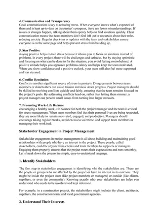 4. Communication and Transparency
Good communication is key to reducing stress. When everyone knows what’s expected of
them and is kept up-to-date on the project’s progress, there are fewer misunderstandings. If
issues or changes happen, talking about them openly helps to find solutions quickly. Clear
communication means that team members don’t feel left out or uncertain about their roles,
reducing anxiety. Regular check-ins or updates with the team and stakeholders ensure
everyone is on the same page and helps prevent stress from building up.
5. Stay Positive
staying positive helps reduce stress because it allows you to focus on solutions instead of
problems. In every project, there will be challenges and setbacks, but by staying optimistic
and focusing on what can be done to fix the situation, you avoid feeling overwhelmed. A
positive attitude helps you approach problems calmly and helps keep the team motivated.
When you show confidence and a positive outlook, your team will also feel more supported
and less stressed.
6. Conflict Resolution
Conflict is another significant source of stress in projects. Disagreements between team
members or stakeholders can cause tension and slow down progress. Project managers should
be skilled in resolving conflicts quickly and fairly, ensuring that the team remains focused on
the project’s goals. By addressing conflicts head-on, rather than letting them simmer, a
project manager can prevent small issues from turning into larger stressors.
7. Promoting Work-Life Balance
encouraging a healthy work-life balance for both the project manager and the team is critical
for stress management. When team members feel that their personal lives are being respected,
they are more likely to remain motivated, engaged, and productive. Managers should
encourage taking regular breaks, avoid excessive overtime, and support team members in
managing their workload.
Stakeholder Engagement in Project Management
Stakeholder engagement in project management is all about building and maintaining good
relationships with people who have an interest in the project. These people, called
stakeholders, could be anyone from clients and team members to suppliers or managers.
Engaging them properly ensures that the project meets their expectations and runs smoothly.
Let’s break down the process in simple, easy-to-understand language.
1. Identify Stakeholders
The first step in stakeholder engagement is identifying who the stakeholders are. These are
the people or groups who are affected by the project or have an interest in its outcome. They
might be inside the project team (like project members or managers) or outside (like clients,
suppliers, or even the community). Knowing exactly who your stakeholders are helps you
understand who needs to be involved and kept informed.
For example, in a construction project, the stakeholders might include the client, architects,
suppliers, the construction team, and local government agencies.
2. Understand Their Interests
 