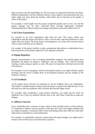 Once you know who the stakeholders are, the next step is to understand what they care about.
Different stakeholders will have different interests. Some might be concerned about the cost,
others might care more about the timeline, while others may be focused on the quality or
safety of the project.
For example, a client might want the project completed quickly and at a low cost, but the
quality manager may be more concerned about ensuring high-quality standards.
Understanding these interests helps you manage expectations and avoid conflicts later on.
3. Set Clear Expectations
It’s essential to set clear expectations right from the start. This means telling your
stakeholders what the project will deliver, when it will be done, and what limitations or risks
might affect the project. By being honest and transparent, you ensure that everyone knows
what to expect and there are no surprises.
For example, if the project timeline is tight, communicate that upfront so stakeholders know
that certain parts of the project might have to be adjusted or delayed.
4. Engage Regularly
Regular communication is key to keeping stakeholders engaged. You should update them
throughout the project on progress, challenges, and any changes. This could be through
meetings, emails, progress reports, or calls. The goal is to keep them informed and involved
in the process.
For example, if you’re managing a software development project, you might schedule regular
meetings with the client to update them on development progress and any changes to the
timeline or features.
5. Get Feedback
As the project moves forward, it's important to ask for feedback from your stakeholders.
Their input is valuable because it helps ensure the project is going in the right direction. It can
also help you catch any problems early on before they become bigger issues.
For example, after completing a major project milestone, you might ask the client for
feedback to see if they are satisfied with the work so far, and if they would like to make any
changes.
6. Address Concerns
If any stakeholders have concerns or issues, listen to them carefully and try to find solutions.
It’s important to address concerns quickly so that they don’t grow into bigger problems that
can impact the project. Listening to their worries and taking action shows that you value their
input and are committed to a successful project.
For example, if a stakeholder expresses concern about the project budget, you might need to
reassess costs or find ways to cut unnecessary expenses.
 