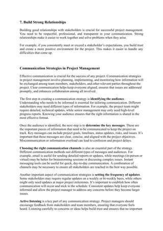 7. Build Strong Relationships
Building good relationships with stakeholders is crucial for successful project management.
You need to be respectful, professional, and transparent in your communication. Strong
relationships make it easier to work together and solve problems when they arise.
For example, if you consistently meet or exceed a stakeholder’s expectations, you build trust
and create a more positive environment for the project. This makes it easier to handle any
difficulties that come up.
Communication Strategies in Project Management
Effective communication is crucial for the success of any project. Communication strategies
in project management involve planning, implementing, and monitoring how information will
be exchanged among team members, stakeholders, and other relevant parties throughout the
project. Clear communication helps keep everyone aligned, ensures that issues are addressed
promptly, and enhances collaboration among all involved.
The first step in creating a communication strategy is identifying the audience.
Understanding who needs to be informed is essential for tailoring communication. Different
stakeholders may need different types of information. For example, the project team might
require detailed, technical updates, while senior management may only need high-level
progress reports. Knowing your audience ensures that the right information is shared in the
most effective format.
Once the audience is identified, the next step is to determine the key messages. These are
the important pieces of information that need to be communicated to keep the project on
track. Key messages can include project goals, timelines, status updates, risks, and issues. It’s
important that these messages are clear, concise, and aligned with the project objectives.
Miscommunication or information overload can lead to confusion and project delays.
Choosing the right communication channels is also an essential part of the strategy.
Different communication methods suit different types of messages and audiences. For
example, email is useful for sending detailed reports or updates, while meetings (in-person or
virtual) may be better for brainstorming sessions or discussing complex issues. Instant
messaging tools can be useful for quick, day-to-day communication. A combination of
channels may be necessary to ensure all stakeholders are reached in the best way possible.
Another important aspect of communication strategies is setting the frequency of updates.
Some stakeholders may require regular updates on a weekly or bi-weekly basis, while others
might only need updates at major project milestones. It’s important to establish how often
communication will occur and stick to the schedule. Consistent updates help keep everyone
informed and allow the project manager to address any concerns before they become larger
issues.
Active listening is a key part of any communication strategy. Project managers should
encourage feedback from stakeholders and team members, ensuring that everyone feels
heard. Listening carefully to concerns or ideas helps build trust and ensures that no important
 