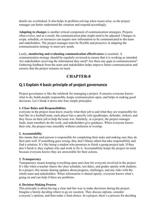 details are overlooked. It also helps in problem-solving when issues arise, as the project
manager can better understand the situation and respond accordingly.
Adapting to changes is another critical component of communication strategies. Projects
often evolve, and as a result, the communication plan might need to be adjusted. Changes in
scope, schedule, or resources can require new information to be communicated to the team
and stakeholders. The project manager must be flexible and proactive in adapting the
communication strategy to meet new needs.
Lastly, monitoring and evaluating communication effectiveness is essential. A
communication strategy should be regularly reviewed to ensure that it is working as intended.
Are stakeholders receiving the information they need? Are there any gaps in communication?
Gathering feedback from the team and stakeholders helps improve future communication and
ensures that the project remains on track.
CHAPTER-8
Q.1 Explain 4 basic principle of project governance
Project governance is like the rulebook for managing a project. It ensures everyone knows
what to do, holds people responsible, keeps communication open, and helps in making good
decisions. Let’s break it down into four simple principles:
1. Clear Roles and Responsibilities
everyone in the project must know exactly what their job is and what they are responsible for.
Just like in a football team, each player has a specific role (goalkeeper, defender, striker), and
they focus on their job to help the team win. Similarly, in a project, the project manager
leads, team members do the work, and stakeholders give guidance. When everyone knows
their role, the project runs smoothly without confusion or overlap.
2. Accountability
this means that each person is responsible for completing their tasks and making sure they do
their part well. If something goes wrong, they don’t blame others but take responsibility and
find a solution. It’s like being a student who promises to finish a group project task. If they
don’t finish it, they explain why and work to fix it. Accountability keeps the project on track
because everyone knows they are answerable for their actions.
3. Transparency
Transparency means keeping everything open and clear for everyone involved in the project.
It’s like when a teacher shares the class schedule, test dates, and grades openly with students.
In a project, this means sharing updates about progress, challenges, and any risks with the
whole team and stakeholders. When information is shared openly, everyone knows what’s
going on and can help if there are problems.
4. Decision-Making Process
This principle is about having a clear and fair way to make decisions during the project.
Imagine a family deciding where to go on vacation. They discuss options, consider
everyone’s opinion, and then make a final choice. In a project, there’s a process for deciding
 