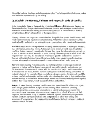 things like budgets, timelines, and changes to the plan. This helps avoid confusion and makes
sure decisions are made quickly and wisely.
Q.2 Explain the Honesty, Fairness and respect in code of conflict
In the context of a Code of Conduct, the principles of Honesty, Fairness, and Respect are
foundational values that promote ethical behaviour, create a positive organizational culture,
and ensure that interactions among individuals are conducted in a manner that is morally
upright and just. Here’s a breakdown of these principles:
Honesty, fairness, and respect are essential values that guide how people should interact and
resolve conflicts in any organization or community. When these values are followed, they
create a healthy and positive environment where everyone feels safe, valued, and understood.
Honesty is about always telling the truth and being open with others. It means you don’t lie,
hide information, or mislead people. When everyone is honest, it builds trust. People feel
confident that they can rely on each other because they know the information they are given
is true. In a situation where a mistake is made, honesty allows the person to admit it and take
responsibility. This way, the mistake can be corrected quickly, and everyone can move
forward without confusion or blame. Being honest also helps prevent misunderstandings,
because when people communicate openly, everyone knows what’s really going on.
Fairness means treating everyone equally and making sure that no one is given special
treatment or judged unfairly. In any group, people have different roles and opinions, but
fairness ensures that everyone is treated with the same level of respect and consideration.
When decisions are made, fairness requires looking at the facts and making choices that are
just and balanced. For example, if two people have a disagreement, a fair approach would be
to listen carefully to both sides and then make a decision based on what is right, not based on
personal feelings or favouritism. Fairness helps people feel that they are being treated equally
and that their voice matters, which reduces frustration and conflict.
Respect is about showing kindness, consideration, and appreciation for others, even if you
don’t always agree with them. Respect means listening when someone is speaking,
acknowledging their opinions, and treating them in a polite and courteous manner. It’s
important because it creates a safe space where everyone feels valued. When people feel
respected, they are more likely to cooperate and work together, even during disagreements.
Respect also helps keep conversations calm and productive, rather than turning into
arguments. If someone feels disrespected, they might become defensive or angry, making it
harder to resolve the issue.
 