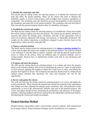 2. Identify the constraints and risks
The second step for setting criteria for selecting projects is to identify the constraints and
risks that affect the project portfolio. These are the factors that limit or threaten the
feasibility, quality, or success of the projects, such as budget, time, resources, regulations, or
competition. The constraints and risks should be assessed and quantified, as they determine
the boundaries and trade-offs for the project portfolio. The constraints and risks also help to
filter and rank the potential projects based on their fit, feasibility, and impact.
3. Establish the criteria and weights
The third step for setting criteria for selecting projects is to establish the criteria and weights
that will be used to compare and select the projects. The criteria are the specific attributes or
measures that reflect the strategic goals, constraints, and risks of the organization, such as
return on investment, alignment with strategy, risk exposure, or stakeholder satisfaction. The
weights are the relative importance or preference assigned to each criterion, based on the
organization's values, priorities, and trade-offs.
4. Choose a selection method
The fourth step for setting criteria for selecting projects is to choose a selection method that
will be used to apply the criteria and weights to the potential projects. The selection method
is the technique or tool that helps to analyse, compare, and rank the projects based on their
scores or values on the criteria. There are different types of selection methods, such as
scoring models, decision trees, or optimization models, each with its own advantages and
disadvantages.
5. Evaluate and select the projects
The fifth step for setting criteria for selecting projects is to evaluate and select the projects
based on the selection method. This involves calculating the scores or values of each project
on each criterion, applying the weights to obtain the overall score or value, and ranking the
projects from highest to lowest. The evaluation and selection should result in a balanced and
optimal project portfolio that maximizes the value and minimizes the risk for the
organization.
6. Review and update the criteria
The sixth and final step for setting criteria for selecting projects is to review and update the
criteria periodically. This is because the internal and external environment of the organization
may change over time, affecting the strategic goals, constraints, risks, and preferences of the
organization, as well as the characteristics, benefits, and costs of the potential projects. The
review and update should involve monitoring the performance and outcomes of the project
portfolio, collecting feedback and lessons learned from the stakeholders and decision-makers,
and adjusting the criteria and weights accordingly.
Project Selection Method
Modern business organizations utilize various project selection methods, each characterized
by its unique features. Project selection techniques can be classified into two categories:
 