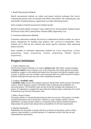 1. Benefit Measurement Methods
Benefit measurement methods are widely used project selection techniques that involve
evaluating the present value of estimated cash inflows and outflows. By comparing the costs
and benefits of potential projects, organizations can make informed decisions.
Some examples of benefit measurement methods include:
Benefit/Cost Ratio (BCR), Economic Value Added (EVA), Scoring Model, Payback Period,
Net Present Value (NPV), Internal Rate of Return (IRR), Opportunity Cost.
2. Constraints Optimization Methods
Constraints optimization methods, also known as mathematical selection models, are used in
project management for handling large projects with comprehensive calculations. These
methods aim to find the best solutions that satisfy specific constraints while optimizing
project outcomes.
Some examples of constraints optimization methods are: Linear programming, on-linear
programming, Integer programming, Dynamic programming, Multiple objective
programming
Project Initiation
1. Create a Business case
the first step of project initiation is to create a business case. Most often, a project manager
or business analyst writes a business case. In this document, they define options for project
completion, suggest a work method and explain how the project can help the company reach
its goals. A business case also includes a risk assessment that uses market research to analyse
potential challenges the team may face while completing the project.
2. Conduct a feasibility study
A feasibility study assesses the company resources and describes which resources the project
requires. Project managers conduct a feasibility study to determine the probability of a
successful project. The feasibility study can also reveal the strengths and weaknesses of a
project. It’s important to complete this step within the initiation stage to determine if it would
be beneficial to go forward with project work.
3. Make a Project Charter
The project charter is a formal document that provides an overview of the project. It includes
essential information such as the project’s objectives, scope, budget, timeline, and key
stakeholders. Creating a project charter is an important step in project initiation because it
helps prepare the project team and provides accountability for all work requirements.
4. Identify Stakeholders
Stakeholders are the people or groups who have an interest in the project, such as clients,
sponsors, team members, or external partners. It’s important to know who they are and
understand their expectations.
 