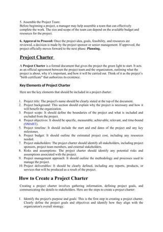 5. Assemble the Project Team:
Before beginning a project, a manager may help assemble a team that can effectively
complete the work. The size and scope of the team can depend on the available budget and
resources for the project.
6. Approval to Proceed: Once the project idea, goals, feasibility, and resources are
reviewed, a decision is made by the project sponsor or senior management. If approved, the
project officially moves forward to the next phase: Planning.
Project Charter
A Project Charter is a formal document that gives the project the green light to start. It acts
as an official agreement between the project team and the organization, outlining what the
project is about, why it’s important, and how it will be carried out. Think of it as the project’s
"birth certificate" that authorizes its existence.
Key Elements of Project Charter
Here are the key elements that should be included in a project charter:
1. Project title: The project's name should be clearly stated at the top of the document.
2. Project background: This section should explain why the project is necessary and how it
will benefit the organization.
3. Project scope: It should define the boundaries of the project and what is included and
excluded from the project.
4. Project objectives: It should be specific, measurable, achievable, relevant, and time-bound
(SMART).
5. Project timeline: It should include the start and end dates of the project and any key
milestones.
6. Project budget: It should outline the estimated project cost, including any resources
needed.
7. Project stakeholders: The project charter should identify all stakeholders, including project
sponsors, project team members, and external stakeholders.
8. Risks and assumptions: The project charter should identify any potential risks and
assumptions associated with the project.
9. Project management approach: It should outline the methodology and processes used to
manage the project.
10. Project deliverables: It should be clearly defined, including any reports, products, or
services that will be produced as a result of the project.
How to Create a Project Charter
Creating a project charter involves gathering information, defining project goals, and
communicating the details to stakeholders. Here are the steps to create a project charter:
1. Identify the project's purpose and goals: This is the first step in creating a project charter.
Clearly define the project goals and objectives and identify how they align with the
organization's overall strategy.
 