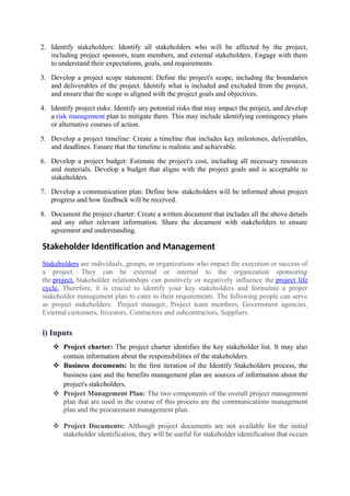 2. Identify stakeholders: Identify all stakeholders who will be affected by the project,
including project sponsors, team members, and external stakeholders. Engage with them
to understand their expectations, goals, and requirements.
3. Develop a project scope statement: Define the project's scope, including the boundaries
and deliverables of the project. Identify what is included and excluded from the project,
and ensure that the scope is aligned with the project goals and objectives.
4. Identify project risks: Identify any potential risks that may impact the project, and develop
a risk management plan to mitigate them. This may include identifying contingency plans
or alternative courses of action.
5. Develop a project timeline: Create a timeline that includes key milestones, deliverables,
and deadlines. Ensure that the timeline is realistic and achievable.
6. Develop a project budget: Estimate the project's cost, including all necessary resources
and materials. Develop a budget that aligns with the project goals and is acceptable to
stakeholders.
7. Develop a communication plan: Define how stakeholders will be informed about project
progress and how feedback will be received.
8. Document the project charter: Create a written document that includes all the above details
and any other relevant information. Share the document with stakeholders to ensure
agreement and understanding.
Stakeholder Identification and Management
Stakeholders are individuals, groups, or organizations who impact the execution or success of
a project. They can be external or internal to the organization sponsoring
the project. Stakeholder relationships can positively or negatively influence the project life
cycle. Therefore, it is crucial to identify your key stakeholders and formulate a proper
stakeholder management plan to cater to their requirements. The following people can serve
as project stakeholders: Project manager, Project team members, Government agencies,
External customers, Investors, Contractors and subcontractors, Suppliers.
i) Inputs
 Project charter: The project charter identifies the key stakeholder list. It may also
contain information about the responsibilities of the stakeholders.
 Business documents: In the first iteration of the Identify Stakeholders process, the
business case and the benefits management plan are sources of information about the
project's stakeholders.
 Project Management Plan: The two components of the overall project management
plan that are used in the course of this process are the communications management
plan and the procurement management plan.
 Project Documents: Although project documents are not available for the initial
stakeholder identification, they will be useful for stakeholder identification that occurs
 
