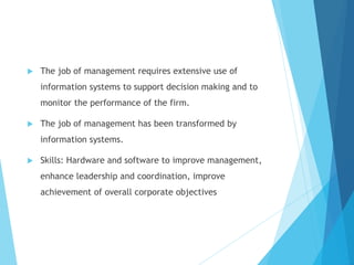 The job of management requires extensive use of
information systems to support decision making and to
monitor the performance of the firm.
 The job of management has been transformed by
information systems.
 Skills: Hardware and software to improve management,
enhance leadership and coordination, improve
achievement of overall corporate objectives
 