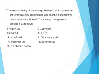 The responsibility of the Change Review Board is to ensure
the organizations documented and change management
procedures are followed. The change management
process is as follows:
1 Requested 2.Approved
3.Planned 4.Tested
5. Scheduled 6. Communicated
7. implemented 8. Documented
9.Post change review
 