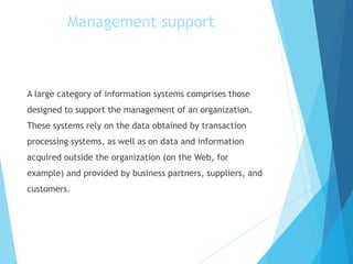 A large category of information systems comprises those
designed to support the management of an organization.
These systems rely on the data obtained by transaction
processing systems, as well as on data and information
acquired outside the organization (on the Web, for
example) and provided by business partners, suppliers, and
customers.
Management support
 