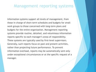 Information systems support all levels of management, from
those in charge of short-term schedules and budgets for small
work groups to those concerned with long-term plans and
budgets for the entire organization. Management reporting
systems provide routine, detailed, and voluminous information
reports specific to each manager’s areas of responsibility.
These systems are typically used by first-level supervisors.
Generally, such reports focus on past and present activities,
rather than projecting future performance. To prevent
information overload, reports may be automatically sent only
under exceptional circumstances or at the specific request of a
manager.
Management reporting systems
 