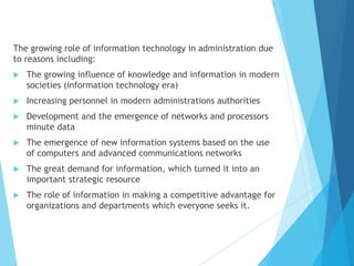 The growing role of information technology in administration due
to reasons including:
 The growing influence of knowledge and information in modern
societies (information technology era)
 Increasing personnel in modern administrations authorities
 Development and the emergence of networks and processors
minute data
 The emergence of new information systems based on the use
of computers and advanced communications networks
 The great demand for information, which turned it into an
important strategic resource
 The role of information in making a competitive advantage for
organizations and departments which everyone seeks it.
 