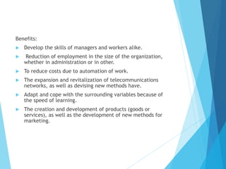 Benefits:
 Develop the skills of managers and workers alike.
 Reduction of employment in the size of the organization,
whether in administration or in other.
 To reduce costs due to automation of work.
 The expansion and revitalization of telecommunications
networks, as well as devising new methods have.
 Adapt and cope with the surrounding variables because of
the speed of learning.
 The creation and development of products (goods or
services), as well as the development of new methods for
marketing.
 