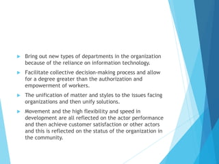  Bring out new types of departments in the organization
because of the reliance on information technology.
 Facilitate collective decision-making process and allow
for a degree greater than the authorization and
empowerment of workers.
 The unification of matter and styles to the issues facing
organizations and then unify solutions.
 Movement and the high flexibility and speed in
development are all reflected on the actor performance
and then achieve customer satisfaction or other actors
and this is reflected on the status of the organization in
the community.
 