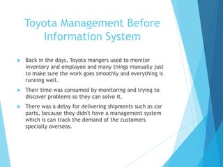 Toyota Management Before
Information System
 Back in the days, Toyota mangers used to monitor
inventory and employee and many things manually just
to make sure the work goes smoothly and everything is
running well.
 Their time was consumed by monitoring and trying to
discover problems so they can solve it.
 There was a delay for delivering shipments such as car
parts, because they didn't have a management system
which is can track the demand of the customers
specially overseas.
 