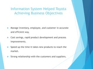 Information System Helped Toyota
Achieving Business Objectives
 Manage inventory, employee, and customer in accurate
and efficient way.
 Cost savings, rapid product development and process
improvements.
 Speed up the time it takes new products to reach the
market.
 Strong relationship with the customers and suppliers.
 