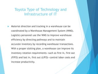 Toyota Type of Technology and
Infrastructure of IT
 Material direction and tracking in a warehouse can be
coordinated by a Warehouse Management System (WMS).
Logistics personnel use the WMS to improve warehouse
efficiency by directing pathways and to maintain
accurate inventory by recording warehouse transactions.
With a proper slotting plan, a warehouse can improve its
inventory rotation requirements—such as first in, first out
(FIFO) and last in, first out (LIFO)—control labor costs and
increase productivity.
 
