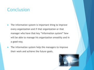 Conclusion
 The information system is important thing to improve
every organization and if that organization or that
manager who have that key “information system” hew
will be able to manage his organization smoothly and in
a good way.
 The information system help the managers to improve
their work and achieve the future goals.
 