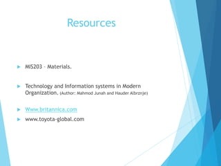 Resources
 MIS203 – Materials.
 Technology and Information systems in Modern
Organization. (Author: Mahmod Junah and Hauder Albrznje)
 Www.britannica.com
 www.toyota-global.com
 