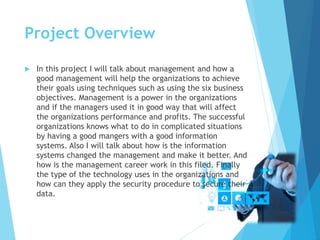 Project Overview
 In this project I will talk about management and how a
good management will help the organizations to achieve
their goals using techniques such as using the six business
objectives. Management is a power in the organizations
and if the managers used it in good way that will affect
the organizations performance and profits. The successful
organizations knows what to do in complicated situations
by having a good mangers with a good information
systems. Also I will talk about how is the information
systems changed the management and make it better. And
how is the management career work in this filed. Finally
the type of the technology uses in the organizations and
how can they apply the security procedure to secure their
data.
 