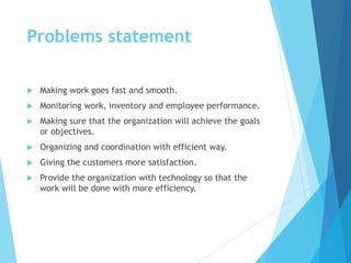 Problems statement
 Making work goes fast and smooth.
 Monitoring work, inventory and employee performance.
 Making sure that the organization will achieve the goals
or objectives.
 Organizing and coordination with efficient way.
 Giving the customers more satisfaction.
 Provide the organization with technology so that the
work will be done with more efficiency.
 