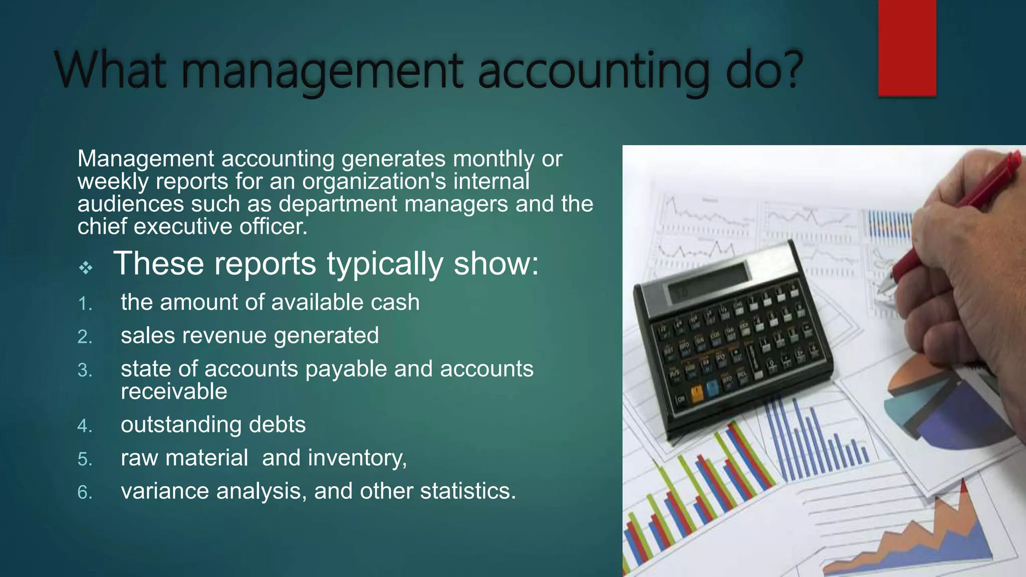What management accounting do?
Management accounting generates monthly or
weekly reports for an organization's internal
audiences such as department managers and the
chief executive officer.
 These reports typically show:
1. the amount of available cash
2. sales revenue generated
3. state of accounts payable and accounts
receivable
4. outstanding debts
5. raw material and inventory,
6. variance analysis, and other statistics.
 