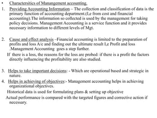• Charactersitics of Manangement accounting.
1. Providing Accounting Information – The collection and classification of data is the
primary function of accounting department.(I,e from cost and financial
accounting).The information so collected is used by the management for taking
policy decisions. Management Accounting is a service function and it provides
necessary information to different levels of Mgt.
2. Cause and effect analysis –Financial accounting is limited to the preparation of
profits and loss A/c and finding out the ultimate result I,e Profit and loss
.Management Accounting goes a step further.
If there is a loss, the reasons for the loss are probed: if there is a profit the factors
directly influencing the profitability are also studied.
3. Helps to take important decisions: - Which are operational based and strategic in
nature.
4. Helps in achieving of objectives:- Management accounting helps in achieving
organizational objectives.
Historical data is used for formulating plans & setting up objective
Actual performance is compared with the targeted figures and corrective action if
necessary.
 
