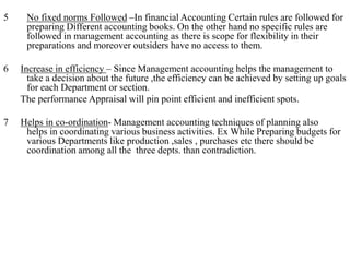 5 No fixed norms Followed –In financial Accounting Certain rules are followed for
preparing Different accounting books. On the other hand no specific rules are
followed in management accounting as there is scope for flexibility in their
preparations and moreover outsiders have no access to them.
6 Increase in efficiency – Since Management accounting helps the management to
take a decision about the future ,the efficiency can be achieved by setting up goals
for each Department or section.
The performance Appraisal will pin point efficient and inefficient spots.
7 Helps in co-ordination- Management accounting techniques of planning also
helps in coordinating various business activities. Ex While Preparing budgets for
various Departments like production ,sales , purchases etc there should be
coordination among all the three depts. than contradiction.
 