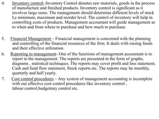 4. Inventory control- Inventory Control denotes raw materials, goods in the process
of manufacture and finished products. Inventory control is significant as it
involves large sums. The management should determine different levels of stock
I,e minimum, maximum and reorder level. The control of inventory will help in
controlling costs of products. Management accountant will guide management as
to when and from where to purchase and how much to purchase.
5. Financial Management – Financial management is concerned with the planning
and controlling of the financial resources of the firm. It deals with raising funds
and their effective utilization.
6. Reporting to management- One of the functions of management accountant is to
report to the management. The reports are presented in the form of graphs,
diagrams , statistical techniques. The reports may cover profit and loss statement,
Cash and fund flow statement, Stock reports etc. The reports may be monthly,
quarterly and half yearly.
7. Cost control procedures – Any system of management accounting is incomplete
with out effective cost control procedures like inventory control ,
labour control,budgetrary control etc.
 