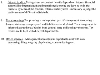 8. Internal Audit – Management accountant heavily depends on internal financial
controls like internal audit and internal check to plug the loop holes in the
financial systems of the concern. Internal audit system is necessary to judge the
performance of different individuals.
9. Tax accounting- Tax planning is an important part of management accounting .
Income statements are prepared and liabilities are calculated. The management is
informed about the tax burden from central, state and local governments. Tax
returns are to filed with different departments.
10. Office services – Management accountant is expected to deal with data
processing. filing. copying ,duplicating, communicating etc.
 
