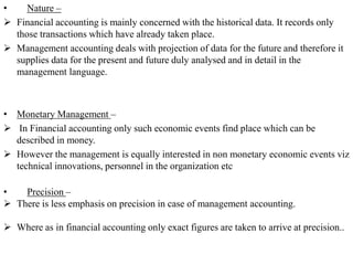 • Nature –
➢ Financial accounting is mainly concerned with the historical data. It records only
those transactions which have already taken place.
➢ Management accounting deals with projection of data for the future and therefore it
supplies data for the present and future duly analysed and in detail in the
management language.
• Monetary Management –
➢ In Financial accounting only such economic events find place which can be
described in money.
➢ However the management is equally interested in non monetary economic events viz
technical innovations, personnel in the organization etc
• Precision –
➢ There is less emphasis on precision in case of management accounting.
➢ Where as in financial accounting only exact figures are taken to arrive at precision..
 