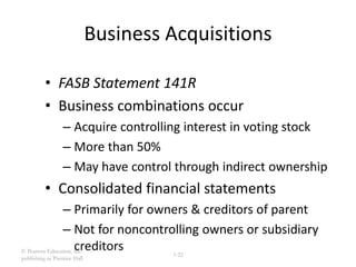 © Pearson Education, Inc.
publishing as Prentice Hall
3-22
Business Acquisitions
• FASB Statement 141R
• Business combinations occur
– Acquire controlling interest in voting stock
– More than 50%
– May have control through indirect ownership
• Consolidated financial statements
– Primarily for owners & creditors of parent
– Not for noncontrolling owners or subsidiary
creditors
 